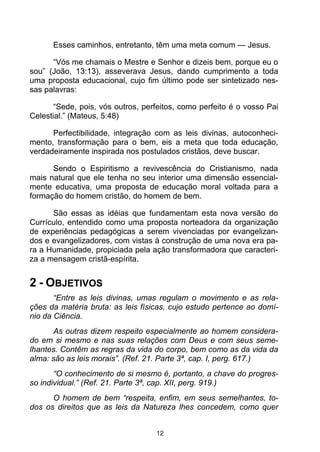 Esses caminhos, entretanto, têm uma meta comum — Jesus.
“Vós me chamais o Mestre e Senhor e dizeis bem, porque eu o
sou” (João, 13:13), asseverava Jesus, dando cumprimento a toda
uma proposta educacional, cujo fim último pode ser sintetizado nessas palavras:
“Sede, pois, vós outros, perfeitos, como perfeito é o vosso Pai
Celestial.” (Mateus, 5:48)
Perfectibilidade, integração com as leis divinas, autoconhecimento, transformação para o bem, eis a meta que toda educação,
verdadeiramente inspirada nos postulados cristãos, deve buscar.
Sendo o Espiritismo a revivescência do Cristianismo, nada
mais natural que ele tenha no seu interior uma dimensão essencialmente educativa, uma proposta de educação moral voltada para a
formação do homem cristão, do homem de bem.
São essas as idéias que fundamentam esta nova versão do
Currículo, entendido como uma proposta norteadora da organização
de experiências pedagógicas a serem vivenciadas por evangelizandos e evangelizadores, com vistas à construção de uma nova era para a Humanidade, propiciada pela ação transformadora que caracteriza a mensagem cristã-espírita.

2 - OBJETIVOS
“Entre as leis divinas, umas regulam o movimento e as relações da matéria bruta: as leis físicas, cujo estudo pertence ao domínio da Ciência.
As outras dizem respeito especialmente ao homem considerado em si mesmo e nas suas relações com Deus e com seus semelhantes. Contêm as regras da vida do corpo, bem como as da vida da
alma: são as leis morais”. (Ref. 21. Parte 3ª, cap. I, perg. 617.)
“O conhecimento de si mesmo é, portanto, a chave do progresso individual.” (Ref. 21. Parte 3ª, cap. XII, perg. 919.)
O homem de bem “respeita, enfim, em seus semelhantes, todos os direitos que as leis da Natureza lhes concedem, como quer
12

 