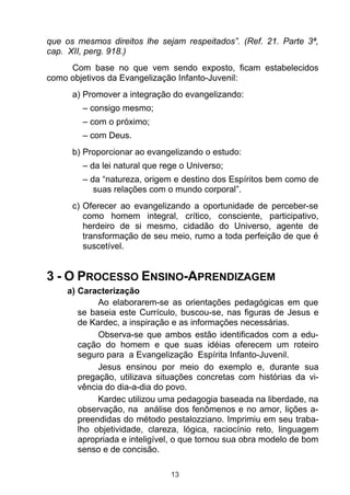 que os mesmos direitos lhe sejam respeitados”. (Ref. 21. Parte 3ª,
cap. XII, perg. 918.)
Com base no que vem sendo exposto, ficam estabelecidos
como objetivos da Evangelização Infanto-Juvenil:
a) Promover a integração do evangelizando:
– consigo mesmo;
– com o próximo;
– com Deus.
b) Proporcionar ao evangelizando o estudo:
– da lei natural que rege o Universo;
– da “natureza, origem e destino dos Espíritos bem como de
suas relações com o mundo corporal”.
c) Oferecer ao evangelizando a oportunidade de perceber-se
como homem integral, crítico, consciente, participativo,
herdeiro de si mesmo, cidadão do Universo, agente de
transformação de seu meio, rumo a toda perfeição de que é
suscetível.

3 - O PROCESSO ENSINO-APRENDIZAGEM

a) Caracterização
Ao elaborarem-se as orientações pedagógicas em que
se baseia este Currículo, buscou-se, nas figuras de Jesus e
de Kardec, a inspiração e as informações necessárias.
Observa-se que ambos estão identificados com a educação do homem e que suas idéias oferecem um roteiro
seguro para a Evangelização Espírita Infanto-Juvenil.
Jesus ensinou por meio do exemplo e, durante sua
pregação, utilizava situações concretas com histórias da vivência do dia-a-dia do povo.
Kardec utilizou uma pedagogia baseada na liberdade, na
observação, na análise dos fenômenos e no amor, lições apreendidas do método pestalozziano. Imprimiu em seu trabalho objetividade, clareza, lógica, raciocínio reto, linguagem
apropriada e inteligível, o que tornou sua obra modelo de bom
senso e de concisão.
13

 