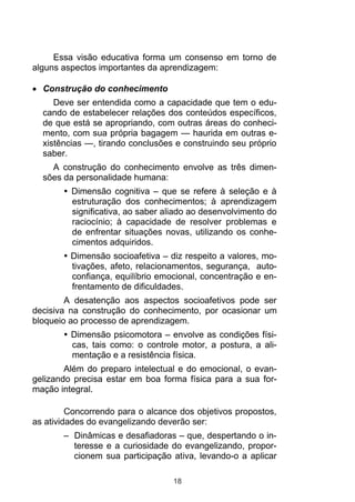Essa visão educativa forma um consenso em torno de
alguns aspectos importantes da aprendizagem:
Construção do conhecimento
Deve ser entendida como a capacidade que tem o educando de estabelecer relações dos conteúdos específicos,
de que está se apropriando, com outras áreas do conhecimento, com sua própria bagagem — haurida em outras existências —, tirando conclusões e construindo seu próprio
saber.
A construção do conhecimento envolve as três dimensões da personalidade humana:
Dimensão cognitiva – que se refere à seleção e à
estruturação dos conhecimentos; à aprendizagem
significativa, ao saber aliado ao desenvolvimento do
raciocínio; à capacidade de resolver problemas e
de enfrentar situações novas, utilizando os conhecimentos adquiridos.
Dimensão socioafetiva – diz respeito a valores, motivações, afeto, relacionamentos, segurança, autoconfiança, equilíbrio emocional, concentração e enfrentamento de dificuldades.
A desatenção aos aspectos socioafetivos pode ser
decisiva na construção do conhecimento, por ocasionar um
bloqueio ao processo de aprendizagem.
Dimensão psicomotora – envolve as condições físicas, tais como: o controle motor, a postura, a alimentação e a resistência física.
Além do preparo intelectual e do emocional, o evangelizando precisa estar em boa forma física para a sua formação integral.
Concorrendo para o alcance dos objetivos propostos,
as atividades do evangelizando deverão ser:
– Dinâmicas e desafiadoras – que, despertando o interesse e a curiosidade do evangelizando, proporcionem sua participação ativa, levando-o a aplicar
18

 