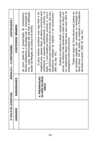 186

UNIDADES

A PRESERVAÇÃO
DA IDÉIA DO DEUS
ÚNICO

CONTINUAÇÃO 1

“Todas as raças da Terra devem aos judeus esse benefício sagrado, que consiste na revelação do
Deus Único, Pai de todas as criaturas e Providência
de todos os seres.” (Ref. 42, cap. VII.)

Embora no cativeiro e tendo contato com outros
povos, os hebreus não perderam a idéia do Deus único, colaborando desse modo para que essa idéia se
propagasse entre outros povos.

O povo hebreu constituía uma raça forte e homogênea que, apesar disso, se deixou escravizar sem
resistência e suportou pacificamente o cativeiro no
Egito; “(...) sua existência histórica, contudo, é uma lição dolorosa para todos os povos do mundo, das conseqüências nefastas do orgulho e do exclusivismo."
(Ref. 42, cap. VII.)

do povo judeu foi a preservação do monoteísmo.
Moisés estabeleceu o Decálogo sob a inspiração divina, cujas determinações são até hoje a edificação
basilar da Religião, da Justiça e do Direito.

CONTEÚDOS MÍNIMOS

MÓDULO II — O CRISTIANISMO

SUBUNIDADES

2º CICLO DE JUVENTUDE

 