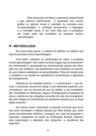 Pela expressão ele libera e apresenta exteriormente
o que elaborou interiormente. A expressão oral, escrita,
gráfica ou gestual revela o resultado do processo ensino-aprendizagem, a interação pensamento e linguagem
e a interação social. É por meio dela que o evangelizador avalia parte dos resultados do processo ensino-aprendizagem.

4 - METODOLOGIA
Em suas linhas gerais, o método foi definido no capítulo que
trata do processo ensino-aprendizagem.
Com efeito, inspirado na metodologia de Jesus, o processo
ensino-aprendizagem visto neste Currículo sugere que os ensinamentos (transmissão e apropriação do conhecimento) partam das situações da vida cotidiana, das experiências mais imediatas do educando, para depois estabelecer as generalizações. Parte do simples para
o complexo e se amolda às experiências socioculturais e espirituais
do evangelizando.
Partindo-se da realidade externa — a sociocultural — que envolve o educando, procura-se atingir a sua dimensão espiritual, promovendo-se, com os recursos de que se dispõe, a sua evangelização. Guardadas as diferenças, segue o Evangelizador as pegadas de
Jesus, valendo-se das situações concretas da vida dos evangelizandos para chegar às culminâncias da sabedoria espiritual que as Suas
lições encerram.
Do mesmo modo, recomenda o presente Currículo que se tenha como orientação o método adotado por Allan Kardec que, entre
outros procedimentos didáticos, consegue, por meio de perguntas e
respostas, estabelecer as bases da Codificação Espírita, obtendo,
pela organização e sabedoria das perguntas, a excelência das
respostas.
20

 