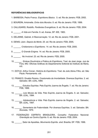 REFERÊNCIAS BIBLIOGRÁFICAS
1. BARBOSA, Pedro Franco. Espiritismo Básico. 5. ed. Rio de Janeiro: FEB, 2002.
2. BOURDIN, Antoinette. Entre dois Mundos. 8. ed. Rio de Janeiro: FEB, 1999.
3. CALLIGARIS, Rodolfo. Parábolas Evangélicas. 8. ed. Rio de Janeiro: FEB, 2004.
4. ______. A Vida em Família. 9. ed. Araras, SP: IDE, 1983.
5. DELANNE, Gabriel. A Reencarnação. 12. ed. Rio de Janeiro: FEB, 2001.
6. DENIS, Léon. Depois da Morte. 25. ed. Rio de Janeiro: FEB, 2005.
7. ______. Cristianismo e Espiritismo. 14. ed. Rio de Janeiro: FEB, 2005.
8. ______. O Grande Enigma. 14. ed. Rio de Janeiro: FEB, 2005.
9. ______. No Invisível. 23. ed. Rio de Janeiro: FEB, 2005.
10. ______. Síntese Doutrinária e Prática do Espiritismo. Trad. de José Jorge. Juiz de
Fora, MG: Oficinas Gráficas do Departamento Editorial do Instituto de Maria,
s/d.
11. DOYLE, Arthur Conan. História do Espiritismo. Trad. de Julio Abreu Filho. ed. São
Paulo: Pensamento. s/d.
12. FRANCO, Divaldo Pereira. Crestomatia da Imortalidade. Diversos Espíritos. 2. ed.
Salvador, BA: LEAL,1989.
13. ______. Estudos Espíritas. Pelo Espírito Joanna de Ângelis. 7. ed. Rio de Janeiro:
FEB, 1999.
14. ______. Leis Morais da Vida. Pelo Espírito Joanna de Ângelis. 6. ed. Salvador,
BA: LEAL, 1994.
15. ______. Adolescência e Vida. Pelo Espírito Joanna de Ângelis. 2. ed. Salvador,
BA: LEAL, 1997.
16. ______. Sementeira da Fraternidade. Por diversos Espíritos. 3. ed. Salvador, BA:
Alvorada, 1979.
17.

FEDERAÇÃO ESPÍRITA BRASILEIRA, Conselho Federativo
Orientação ao Centro Espírita. 6. ed. Rio de Janeiro: FEB, 2004.

Nacional.

18. ______. Setor de Apostilas. Movimento Espírita. s/ed. Brasília, DF: FEB, 1996.

261

 