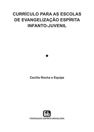 CURRÍCULO PARA AS ESCOLAS
DE EVANGELIZAÇÃO ESPÍRITA
INFANTO-JUVENIL

l

Cecília Rocha e Equipe

FEDERAÇÃO ESPÍRITA BRASILEIRA

 