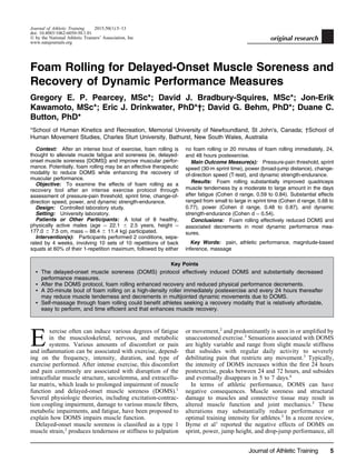 Journal of Athletic Training 2015;50(1):5–13
doi: 10.4085/1062-6050-50.1.01
Ó by the National Athletic Trainers’ Association, Inc
www.natajournals.org
original research
Foam Rolling for Delayed-Onset Muscle Soreness and
Recovery of Dynamic Performance Measures
Gregory E. P. Pearcey, MSc*; David J. Bradbury-Squires, MSc*; Jon-Erik
Kawamoto, MSc*; Eric J. Drinkwater, PhD*†; David G. Behm, PhD*; Duane C.
Button, PhD*
*School of Human Kinetics and Recreation, Memorial University of Newfoundland, St John’s, Canada; †School of
Human Movement Studies, Charles Sturt University, Bathurst, New South Wales, Australia
Context: After an intense bout of exercise, foam rolling is
thought to alleviate muscle fatigue and soreness (ie, delayed-
onset muscle soreness [DOMS]) and improve muscular perfor-
mance. Potentially, foam rolling may be an effective therapeutic
modality to reduce DOMS while enhancing the recovery of
muscular performance.
Objective: To examine the effects of foam rolling as a
recovery tool after an intense exercise protocol through
assessment of pressure-pain threshold, sprint time, change-of-
direction speed, power, and dynamic strength-endurance.
Design: Controlled laboratory study.
Setting: University laboratory.
Patients or Other Participants: A total of 8 healthy,
physically active males (age ¼ 22.1 6 2.5 years, height ¼
177.0 6 7.5 cm, mass ¼ 88.4 6 11.4 kg) participated.
Intervention(s): Participants performed 2 conditions, sepa-
rated by 4 weeks, involving 10 sets of 10 repetitions of back
squats at 60% of their 1-repetition maximum, followed by either
no foam rolling or 20 minutes of foam rolling immediately, 24,
and 48 hours postexercise.
Main Outcome Measure(s): Pressure-pain threshold, sprint
speed (30-m sprint time), power (broad-jump distance), change-
of-direction speed (T-test), and dynamic strength-endurance.
Results: Foam rolling substantially improved quadriceps
muscle tenderness by a moderate to large amount in the days
after fatigue (Cohen d range, 0.59 to 0.84). Substantial effects
ranged from small to large in sprint time (Cohen d range, 0.68 to
0.77), power (Cohen d range, 0.48 to 0.87), and dynamic
strength-endurance (Cohen d ¼ 0.54).
Conclusions: Foam rolling effectively reduced DOMS and
associated decrements in most dynamic performance mea-
sures.
Key Words: pain, athletic performance, magnitude-based
inference, massage
Key Points
 The delayed-onset muscle soreness (DOMS) protocol effectively induced DOMS and substantially decreased
performance measures.
 After the DOMS protocol, foam rolling enhanced recovery and reduced physical performance decrements.
 A 20-minute bout of foam rolling on a high-density roller immediately postexercise and every 24 hours thereafter
may reduce muscle tenderness and decrements in multijointed dynamic movements due to DOMS.
 Self-massage through foam rolling could beneﬁt athletes seeking a recovery modality that is relatively affordable,
easy to perform, and time efﬁcient and that enhances muscle recovery.
E
xercise often can induce various degrees of fatigue
in the musculoskeletal, nervous, and metabolic
systems. Various amounts of discomfort or pain
and inﬂammation can be associated with exercise, depend-
ing on the frequency, intensity, duration, and type of
exercise performed. After intense exercise, this discomfort
and pain commonly are associated with disruption of the
intracellular muscle structure, sarcolemma, and extracellu-
lar matrix, which leads to prolonged impairment of muscle
function and delayed-onset muscle soreness (DOMS).1
Several physiologic theories, including excitation-contrac-
tion coupling impairment, damage to various muscle ﬁbers,
metabolic impairments, and fatigue, have been proposed to
explain how DOMS impairs muscle function.
Delayed-onset muscle soreness is classiﬁed as a type 1
muscle strain,2
produces tenderness or stiffness to palpation
or movement,2
and predominantly is seen in or ampliﬁed by
unaccustomed exercise.3
Sensations associated with DOMS
are highly variable and range from slight muscle stiffness
that subsides with regular daily activity to severely
debilitating pain that restricts any movement.3
Typically,
the intensity of DOMS increases within the ﬁrst 24 hours
postexercise, peaks between 24 and 72 hours, and subsides
and eventually disappears in 5 to 7 days.4
In terms of athletic performance, DOMS can have
negative consequences. Muscle soreness and structural
damage to muscles and connective tissue may result in
altered muscle function and joint mechanics.5
These
alterations may substantially reduce performance or
optimal training intensity for athletes.3
In a recent review,
Byrne et al1
reported the negative effects of DOMS on
sprint, power, jump height, and drop-jump performance, all
Journal of Athletic Training 5
 
