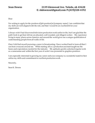 Sean Downs 2139 Glenwood Ave. Toledo, oh 43620
E: skdownsut@gmail.com P:(419)320-4192
Dear
I'm writing to apply for the position of [job position] at [company name]. I am confident that
my skills are well-aligned with the role, and that I would be an excellent fit for your
organization.
I always wish I had discovered television production work earlier in life, but I am glad that the
path I took to get here left me an educated, well rounded, and diligent worker. My experience
living in many places across America and around the world gives me a unique qualification of
understanding people from all walks of life.
Once I did find myself pursuing a career in broadcasting, I have worked hard to learn all that I
can from everyone around me. While starting off as a production assistant taught me the
basics and expectations needed for the industry. My aptitude quickly unlocked regular work
as a cameraman and within the first year of work I was promoted to graphics producer.
I am especially interested in growing my career and your company is a wonderful match to best
utilize my skills and commitment to excellent production work.
Sincerely,
Sean K. Downs
 