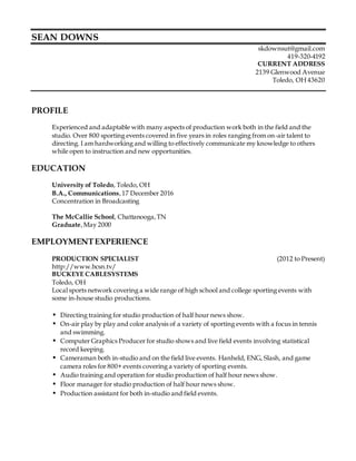 SEAN DOWNS
skdownsut@gmail.com
419-320-4192
CURRENT ADDRESS
2139 Glenwood Avenue
Toledo, OH 43620
PROFILE
Experienced and adaptable with many aspects of production work both in the field and the
studio. Over 800 sporting events covered in five years in roles ranging from on-air talent to
directing. I am hardworking and willing to effectively communicate my knowledge to others
while open to instruction and new opportunities.
EDUCATION
University of Toledo, Toledo, OH
B.A., Communications,17 December 2016
Concentration in Broadcasting
The McCallie School, Chattanooga,TN
Graduate,May 2000
EMPLOYMENTEXPERIENCE
PRODUCTION SPECIALIST (2012 to Present)
http://www.bcsn.tv/
BUCKEYE CABLESYSTEMS
Toledo, OH
Local sports network covering a wide range of high school and college sporting events with
some in-house studio productions.
• Directing training for studio production of half hour news show.
• On-air play by play and color analysis of a variety of sporting events with a focus in tennis
and swimming.
• Computer Graphics Producer for studio shows and live field events involving statistical
record keeping.
• Cameraman both in-studio and on the field live events. Hanheld, ENG, Slash, and game
camera roles for 800+ events covering a variety of sporting events.
• Audio training and operation for studio production of half hour news show.
• Floor manager for studio production of half hour news show.
• Production assistant for both in-studio and field events.
 