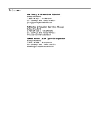 References
Jeff Young | BCSN Production Supervisor
Buckeye Broadband
O: 419-724-7690 C: 419-494-9043
5552 Southwyck Blvd. Toledo Oh 43614
jyoung@buckeyebroadband.com
Tad Fowkes | Production Operations Manager
Buckeye Broadband
O: 419-724-7229 C: (419) 340-6071
5552 Southwyck Blvd. Toledo OH 43614
TFowkes@buckeyebroadband.com
LeAnne Markins | BCSN Operations Supervisor
Buckeye Broadband
O: 419-724-7648 C: 419-722-5123
5552 Southwyck Blvd. Toledo Oh 43614
lmarkins@buckeyebroadband.com
 