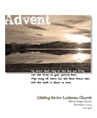 Advent Vespers Service
December 7, 2014
6:30 p.m
My heart shall sing of the day you bring
Let the fires of your justice burn.
Wipe away all tears for the dawn draws near
and the world is about to turn.
 