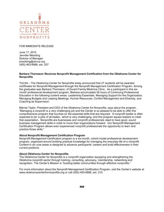 FOR IMMEDIATE RELEASE
June 17, 2015
Jennifer Meckling
Director of Manager
jmeckling@okcnp.org
(405) 463-6886, ext. 207
Barbara Thomason Receives Nonprofit Management Certification from the Oklahoma Center for
Nonprofits
TULSA – The Oklahoma Center for Nonprofits today announced that 27 students will be awarded
certificates for Nonprofit Management through the Nonprofit Management Certification Program. Among
the graduates was Barbara Thomason, of Durant Family Medicine Clinic. As a participant in this six-
month professional development program, Barbara accumulated 36 hours of Continuing Professional
Education in the following content areas: Leadership Essentials, Managing Support for the Organization,
Managing Budgets and Leading Meetings, Human Resources, Conflict Management and Diversity, and
Coaching as Supervision.
Marnie Taylor, President and CEO of the Oklahoma Center for Nonprofits, says about the program,
“Managing a nonprofit is a very challenging job and the Center is so pleased to be able to offer this
comprehensive program that touches on the essential skills that are required. A nonprofit leader is often
expected to be ‘a jack of all trades,’ which is very challenging, and this program equips leaders to meet
that expectation. Nonprofits are businesses and nonprofit professionals need to have good, sound
business management skills in order to move their organizations forward. Our Nonprofit Management
Certification Program allows even experienced nonprofit professionals the opportunity to learn and
practice those skills.”
About Nonprofit Management Certification Program
Nonprofit Management Certification program is a six-month, cohort model professional development
program, organized around building practical knowledge for managing the everyday life of a nonprofit.
Content in six core areas is designed to advance participants’ careers and build effectiveness in their
current positions.
About Oklahoma Center for Nonprofits
The Oklahoma Center for Nonprofits is a nonprofit organization equipping and strengthening the
Oklahoma nonprofit sector through training, consulting, advocacy, membership, networking and
recognition. The Center’s Mission is “building better communities through effective nonprofits.”
For more information about the Nonprofit Management Certification Program, visit the Center’s website at
www.oklahomacenterfornonprofits.org or call (405) 463-6886, ext. 215.
###
 