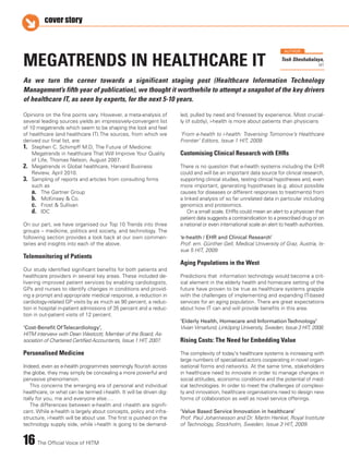 16 The Official Voice of HITM
cover story
Opinions on the fine points vary. However, a meta-analysis of
several leading sources yields an impressively-convergent list
of 10 megatrends which seem to be shaping the look and feel
of healthcare (and healthcare IT).The sources, from which we
derived our final list, are:
1. Stephen C. Schimpff M.D, The Future of Medicine:
Megatrends in healthcare That Will Improve Your Quality
of Life, Thomas Nelson, August 2007.
2. Megatrends in Global healthcare, Harvard Business
Review, April 2010.
3. Sampling of reports and articles from consulting firms
such as
a. The Gartner Group
b. McKinsey & Co.
c. Frost & Sullivan
d. IDC
On our part, we have organised our Top 10 Trends into three
groups – medicine, politics and society, and technology. The
following section provides a look back at our own commen-
taries and insights into each of the above.
Telemonitoring of Patients
Our study identified significant benefits for both patients and
healthcare providers in several key areas. These included de-
livering improved patient services by enabling cardiologists,
GPs and nurses to identify changes in conditions and provid-
ing a prompt and appropriate medical response, a reduction in
cardiology-related GP visits by as much as 90 percent, a reduc-
tion in hospital in-patient admissions of 35 percent and a reduc-
tion in out-patient visits of 12 percent.
‘Cost-Benefit OfTelecardiology’,
HITM interview with Dean Westcott, Member of the Board, As-
sociation of Chartered Certified Accountants, Issue 1 HIT, 2007.
Personalised Medicine
Indeed, even as e-health programmes seemingly flourish across
the globe, they may simply be concealing a more powerful and
pervasive phenomenon.
This concerns the emerging era of personal and individual
healthcare, or what can be termed i-health. It will be driven dig-
itally for you, me and everyone else….
The differences between e-health and i-health are signifi-
cant. While e-health is largely about concepts, policy and infra-
structure, i-health will be about use. The first is pushed on the
technology supply side, while i-health is going to be demand-
led, pulled by need and finessed by experience. Most crucial-
ly (if subtly), i-health is more about patients than physicians
‘From e-health to i-health: Traversing Tomorrow’s Healthcare
Frontier’ Editors, Issue 1 HIT, 2009.
Customising Clinical Research with EHRs
There is no question that e-health systems including the EHR
could and will be an important data source for clinical research,
supporting clinical studies, testing clinical hypotheses and, even
more important, generating hypotheses (e.g. about possible
causes for diseases or different responses to treatments) from
a linked analysis of so far unrelated data in particular including
genomics and proteomics.
On a small scale, EHRs could mean an alert to a physician that
patient data suggests a contraindication to a prescribed drug or on
a national or even international scale an alert to health authorities.
‘e-health / EHR and Clinical Research’
Prof. em. Günther Gell, Medical University of Graz, Austria, Is-
sue 5 HIT, 2009.
Aging Populations in the West
Predictions that information technology would become a crit-
ical element in the elderly health and homecare setting of the
future have proven to be true as healthcare systems grapple
with the challenges of implementing and expanding IT-based
services for an aging population. There are great expectations
about how IT can and will provide benefits in this area.
‘Elderly Health, Homecare and InformationTechnology’
Vivian Vimarlund, Linköping University, Sweden, Issue 3 HIT, 2008.
Rising Costs: The Need for Embedding Value
The complexity of today's healthcare systems is increasing with
large numbers of specialised actors cooperating in novel organ-
isational forms and networks. At the same time, stakeholders
in healthcare need to innovate in order to manage changes in
social attitudes, economic conditions and the potential of med-
ical technologies. In order to meet the challenges of complexi-
ty and innovation, healthcare organisations need to design new
forms of collaboration as well as novel service offerings.
‘Value Based Service Innovation in healthcare’
Prof. Paul Johannesson and Dr. Martin Henkel, Royal Institute
of Technology, Stockholm, Sweden, Issue 3 HIT, 2009.
MEGATRENDS IN HEALTHCARE IT
As we turn the corner towards a significant staging post (Healthcare Information Technology
Management’s fifth year of publication), we thought it worthwhile to attempt a snapshot of the key drivers
of healthcare IT, as seen by experts, for the next 5-10 years.
Tosh Sheshabalaya,
HIT
AUTHOR
 