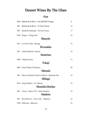 Dessert Wines By The Glass 
Port 
2008 Quinta de la Rosa - Late Bottled Vintage 8 
MV Quinta de la Rosa - 10 Year Tawny 12 
MV Quinta do Infantado - 20 Year Tawny 17 
1982 Borges - Vintage Port 25 
Banyuls 
2011 La Tour Vieille - Rimage 15 
Rivesaltes 
MV Grand Guilheim - Rancio 14 
Sauternes 
2009 Château Justice 17 
Tokaji 
2007 Royal Tokaji 5 Puttonyos 20 
Marsala 
MV Marco de Bartoli Vig'na La Miccia - Superiore Oro 18 
Málaga 
2010 Jorge Ordoñez - #2 - Muscat 15 
Montilla-Moriles 
MV Alvear - Solera 1927 - Pedro Ximénez 14 
Madeira 
MV Rare Wine Co. - New York - Malmsey 18 
1989 d'Oliveras - Malvazia 35 
118 
 