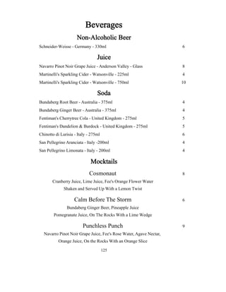 6 
8 
4 
10 
4 
4 
5 
5 
6 
4 
4 
Beverages 
Non-Alcoholic Beer 
Schneider-Weisse - Germany - 330ml 
Juice 
Navarro Pinot Noir Grape Juice - Anderson Valley - Glass 
Martinelli's Sparkling Cider - Watsonville - 225ml 
Martinelli's Sparkling Cider - Watsonville - 750ml 
Soda 
Bundaberg Root Beer - Australia - 375ml 
Bundaberg Ginger Beer - Australia - 375ml 
Fentiman's Cherrytree Cola - United Kingdom - 275ml 
Fentiman's Dandelion & Burdock - United Kingdom - 275ml 
Chinotto di Lurisia - Italy - 275ml 
San Pellegrino Aranciata - Italy -200ml 
San Pellegrino Limonata - Italy - 200ml 
Mocktails 
Cosmonaut 8 
Cranberry Juice, Lime Juice, Fee's Orange Flower Water 
Shaken and Served Up With a Lemon Twist 
Calm Before The Storm 6 
Bundaberg Ginger Beer, Pineapple Juice 
Pomegranate Juice, On The Rocks With a Lime Wedge 
Punchless Punch 9 
Navarro Pinot Noir Grape Juice, Fee's Rose Water, Agave Nectar, 
Orange Juice, On the Rocks With an Orange Slice 
125 
 