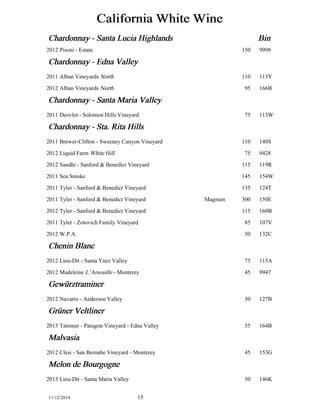 California White Wine 
Chardonnay - Santa Lucia Highlands Bin 
2012 Pisoni - Estate 150 9998 
Chardonnay - Edna Valley 
2011 Alban Vineyards North 110 113Y 
2012 Alban Vineyards North 95 166B 
Chardonnay - Santa Maria Valley 
2011 Deovlet - Solomon Hills Vineyard 75 113W 
Chardonnay - Sta. Rita Hills 
2011 Brewer-Clifton - Sweeney Canyon Vineyard 110 140S 
2012 Liquid Farm White Hill 75 9428 
2012 Sandhi - Sanford & Benedict Vineyard 115 119R 
2011 Sea Smoke 145 154W 
2011 Tyler - Sanford & Benedict Vineyard 135 124T 
2011 Tyler - Sanford & Benedict Vineyard Magnum 300 150E 
2012 Tyler - Sanford & Benedict Vineyard 115 160B 
2011 Tyler - Zotovich Family Vineyard 85 107V 
2012 W.P.A. 50 132C 
Chenin Blanc 
2012 Lieu-Dit - Santa Ynez Valley 75 115A 
2012 Madeleine L’Arsouille - Monterey 45 9947 
Gewüürztraminer 
2012 Navarro - Anderson Valley 50 127B 
Grüüner Veltliner 
2013 Tatomer - Paragon Vineyard - Edna Valley 55 164B 
Malvasia 
2012 Clesi - San Bernabe Vineyard - Monterey 45 153G 
Melon de Bourgogne 
2013 Lieu-Dit - Santa Maria Valley 50 146K 
11/12/2014 15 
 