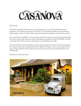 Dear Guests, 
The Owners & Staff of Casanova are proud to present to you one of the world’s great wine 
collections. Our selection has grown over the last 37 years under the guidance of our dedicated 
cellar masters. Casanova’s wine list has received international recognition and numerous awards. 
Our sommeliers are available to serve your wine and answer questions you may have regarding the 
list and its contents. We have more than 2,000 selections ranging from $25 to $16,000; over 400 
are less than $75. All are stored on the premise in our hand-dug wine cellar. 
As a general policy, Casanova Restaurant does not permit guests to bring in any food or beverage. 
On occasion guests have requested that they be allowed to bring in a rare or memorable bottle of 
wine to enjoy with their meal. In these situations, the wine service fee is $30 and limited to one 
750ml bottle. 
Thank you for your patronage. 
 