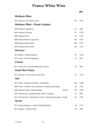 France White Wine 
Bin 
Bordeaux Blanc 
2011 Château le Puy Marie-Cécile 125 154Z 
Bordeaux Blanc - Pessac-Lééognan 
2008 Château Carbonnieux 115 1409 
2007 Château de Fieuzal 175 137D 
2009 Château Ferran 65 137F 
2004 Château Malartic-Lagravière 100 137C 
2008 Château Pape Clément 500 137E 
2010 Domaine de Chevalier 350 141V 
Provence 
2012 Bandol - Château Pibarnon 95 125D 
2011 Cassis - Clos Ste Magdeleine 65 9916 
Corsica 
2011 Corse-Calvi - Domaine Maestracci E Prove 35 9920 
South West France 
2011 Jurançon - Clos Uroulat Cuvée Marie 45 132S 
Jura 
2012 Arbois - Domaine du Pélican - Chardonnay 100 138D 
2008 Arbois - Domaine Tissot Sélection - Chardonnay/Savagnin 60 116U 
2005 Château-Chalon - Berthet-Bondet 620 ml 150 123X 
2010 Côtes-du-Jura - Berthet-Bondet Naturé - Savagnin 55 9507 
2011 Côtes-du-Jura - Champ Divin Castor - Chardonnay/Savagnin - Ouillé 60 139E 
Savoie 
2011 Chignin-Bergeron - Andre & Michel Quenard 60 111E 
2012 Jongieux - Eugène Carrel 50 105C 
11/12/2014 26 
 