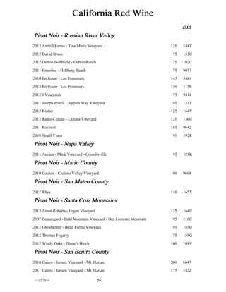 California Red Wine 
Bin 
Pinot Noir - Russian River Valley 
2012 Anthill Farms - Tina Marie Vineyard 125 144Y 
2012 David Bruce 75 133U 
2012 Dutton Goldfield - Dutton Ranch 75 102C 
2011 Emeritus - Hallberg Ranch 75 9037 
2010 En Route - Les Pommiers 145 3481 
2012 En Route - Les Pommiers 130 113R 
2012 J Vineyards 75 9414 
2011 Joseph Jewell - Appian Way Vineyard 95 131T 
2013 Kistler 125 164Y 
2012 Radio-Coteau - Laguna Vineyard 125 136U 
2011 Rochioli 185 9642 
2009 Small Vines 95 5928 
Pinot Noir - Napa Valley 
2011 Ancien - Mink Vineyard - Coombsville 95 121K 
Pinot Noir - Marin County 
2010 Couloir - Chileno Valley Vineyard 80 9698 
Pinot Noir - San Mateo County 
2012 Rhys 110 165X 
Pinot Noir - Santa Cruz Mountains 
2013 Arnot-Roberts - Legan Vineyard 135 164U 
2007 Beauregard - Bald Mountain Vineyard - Ben Lomond Mountain 95 116C 
2012 Ghostwriter - Belle Farms Vineyard 95 165U 
2012 Thomas Fogarty 75 158G 
2012 Windy Oaks - Diane’s Block 100 108V 
Pinot Noir - San Benito County 
2010 Calera - Jensen Vineyard - Mt. Harlan 200 6647 
2011 Calera - Jensen Vineyard - Mt. Harlan 175 142Z 
11/12/2014 56 
 