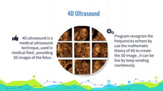 4D ultrasound is a
medical ultrasound
technique, used in
medical filed , providing
3D images of the fetus .
Program recognize the
frequencies echoes by
use the mathematic
theory of 4D to create
the 3D image , it can be
live by keep sending
courteously.
4D Ultrasound
 