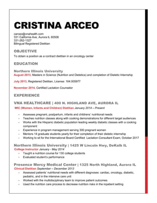 CRISTINA ARCEO
carceo@vnahealth.com
331 California Ave, Aurora IL 60506
331-262-1327
Bilingual Registered Dietitian
OBJECTIVE
To obtain a position as a contract dietitian in an oncology center
EDUCATION
Northern Illinois University
August 2013, Masters in Science (Nutrition and Dietetics) and completion of Dietetic Internship
July 2013, Registered Dietitian, License: 164.005977
November 2014, Certified Lactation Counselor
EXPERIENCE
VNA HEALTHCARE | 400 N. HIGHLAND AVE, AURORA IL
WIC (Women, Infants and Children) Dietitian January 2014 – Present
- Assesses pregnant, postpartum, infants and childrens’ nutritional needs
- Teaches nutrition classes along with cooking demonstrations for different target audiences
- Works with the Hispanic diabetic population leading weekly diabetic classes with a cooking
component
- Experience in program management serving 300 pregnant women
- Mentors 14 graduate students yearly for their completion of their dietetic internship
- Working to sit for the International Board Certified Lactation Consultant Exam, October 2017
Northern Illinois University | 1425 W Lincoln Hwy, DeKalb IL
College Instructor January - May 2014
- Taught a nutrition course for 130 college students
- Evaluated student’s performance
Presence Mercy Medical Center | 1325 North Highland, Aurora IL
Clinical Dietitian September – December 2013
- Assessed patients’ nutritional needs with different diagnoses: cardiac, oncology, diabetic,
pediatric, and in the intensive care unit
- Worked with the multidisciplinary team to improve patient outcomes
- Used the nutrition care process to decrease nutrition risks in the inpatient setting
 