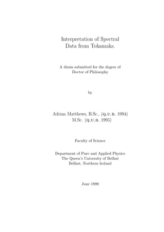 Interpretation of Spectral
Data from Tokamaks.
A thesis submitted for the degree of
Doctor of Philosophy
by
Adrian Matthews, B.Sc., (q.u.b. 1994)
M.Sc. (q.u.b. 1995)
Faculty of Science
Department of Pure and Applied Physics
The Queen's University of Belfast
Belfast, Northern Ireland
June 1999
 