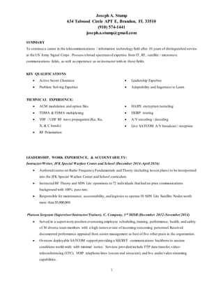 Joseph A. Stump
634 Talwood Circle APT E, Brandon, FL 33510
(910) 574-1441
joseph.a.stump@gmail.com
1
SUMMARY
To continue a career in the telecommunications / information technology field after 10 years of distinguished service
in the US Army Signal Corps. Possess a broad spectrumof expertise from IT, RF, satellite / microwave
communications fields, as well as experience as an instructor with-in these fields.
KEY QUALIFICATIONS
 Active Secret Clearance
 Problem Solving Expertise
 Leadership Expertise
 Adaptability and Eagerness to Learn
TECHNICAL EXPERIENCE:
 ACM modulation and option files
 TDMA & FDMA multiplexing
 VHF / UHF RF wave propagation (Ku, Ka,
X, & C bands)
 RF Polarization
 HAIPE encryption tunneling
 EIGRP routing
 A/V encoding / decoding
 Live SATCOM A/V broadcast / reception
LEADERSHIP, WORK EXPERIENCE, & ACCOUNTABILTY:
Instructor/Writer, JFK Special Warfare Center and School (December 2014-April 2016)
 Authored course on Radio Frequency Fundamentals and Theory (including lesson plans) to be incorporated
into the JFK Special Warfare Center and School curriculum.
 Instructed RF Theory and SDN Lite operations to 72 individuals that had no prior communications
background with 100% pass rate.
 Responsible for maintenance, accountability, and logistics to operate 10 SDN Lite Satellite Nodes worth
more than $5,000,000.
Platoon Sergeant (Supervisor/Instructor/Trainer), C. Company, 3rd MISB (December 2012-November 2014)
 Served in a supervisory position overseeing employee scheduling,training, performance, health, and safety
of 30 diverse team members with a high turnover rate of incoming/outcoming personnel.Received
documented performance appraisal from senior management as best of five other peers in the organization.
 Oversaw deployable SATCOM support providing a SECRET communications backbone to austere
conditions world-wide with minimal notice. Services provided include FTP data transfer, video-
teleconferencing (VTC), VOIP telephone lines (secure and unsecure), and live audio/video streaming
capabilities.
 