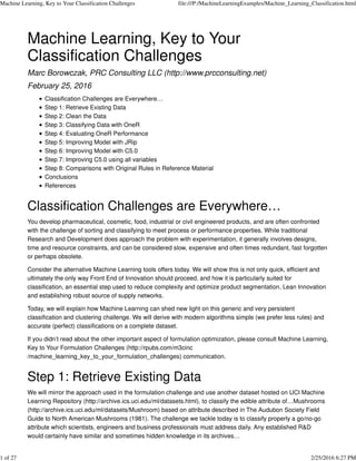 Machine Learning, Key to Your
Classification Challenges
Marc Borowczak, PRC Consulting LLC (http://www.prcconsulting.net)
February 25, 2016
Classification Challenges are Everywhere…
Step 1: Retrieve Existing Data
Step 2: Clean the Data
Step 3: Classifying Data with OneR
Step 4: Evaluating OneR Performance
Step 5: Improving Model with JRip
Step 6: Improving Model with C5.0
Step 7: Improving C5.0 using all variables
Step 8: Comparisons with Original Rules in Reference Material
Conclusions
References
Classification Challenges are Everywhere…
You develop pharmaceutical, cosmetic, food, industrial or civil engineered products, and are often confronted
with the challenge of sorting and classifying to meet process or performance properties. While traditional
Research and Development does approach the problem with experimentation, it generally involves designs,
time and resource constraints, and can be considered slow, expensive and often times redundant, fast forgotten
or perhaps obsolete.
Consider the alternative Machine Learning tools offers today. We will show this is not only quick, efficient and
ultimately the only way Front End of Innovation should proceed, and how it is particularly suited for
classification, an essential step used to reduce complexity and optimize product segmentation, Lean Innovation
and establishing robust source of supply networks.
Today, we will explain how Machine Learning can shed new light on this generic and very persistent
classification and clustering challenge. We will derive with modern algorithms simple (we prefer less rules) and
accurate (perfect) classifications on a complete dataset.
If you didn’t read about the other important aspect of formulation optimization, please consult Machine Learning,
Key to Your Formulation Challenges (http://rpubs.com/m3cinc
/machine_learning_key_to_your_formulation_challenges) communication.
Step 1: Retrieve Existing Data
We will mirror the approach used in the formulation challenge and use another dataset hosted on UCI Machine
Learning Repository (http://archive.ics.uci.edu/ml/datasets.html), to classify the edible attribute of…Mushrooms
(http://archive.ics.uci.edu/ml/datasets/Mushroom) based on attribute described in The Audubon Society Field
Guide to North American Mushrooms (1981). The challenge we tackle today is to classify properly a go/no-go
attribute which scientists, engineers and business professionals must address daily. Any established R&D
would certainly have similar and sometimes hidden knowledge in its archives…
Machine Learning, Key to Your Classification Challenges file:///P:/MachineLearningExamples/Machine_Learning_Classification.html
1 of 27 2/25/2016 6:27 PM
 