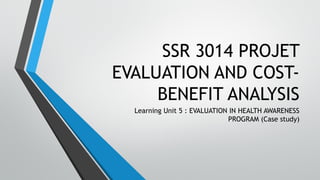 SSR 3014 PROJET
EVALUATION AND COST-
BENEFIT ANALYSIS
Learning Unit 5 : EVALUATION IN HEALTH AWARENESS
PROGRAM (Case study)
 