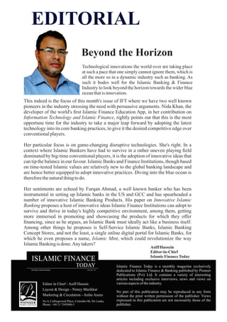 This indeed is the focus of this month's issue of IFT where we have two well known
pioneers in the industry stressing the need with persuasive arguments. Nida Khan, the
developer of the world's ﬁrst Islamic Finance Education App, in her contribution on
Information Technology and Islamic Finance, rightly points out that this is the most
opportune time for the industry to take a major leap forward by adopting the latest
technology into its core banking practices, to give it the desired competitive edge over
conventionalplayers.
Her particular focus is on game-changing disruptive technologies. She's right. In a
context where Islamic Bankers have had to survive in a rather uneven playing ﬁeld
dominated by big-time conventional players, it is the adoption of innovative ideas that
can tip the balance in our favour. Islamic Banks and Finance Institutions, though based
on time-tested Islamic values are relatively new to the global banking landscape and
are hence better equipped to adopt innovative practices. Diving into the blue ocean is
thereforethenaturalthingtodo.
Her sentiments are echoed by Furqan Ahmad, a well known banker who has been
instrumental in setting up Islamic banks in the US and GCC and has spearheaded a
number of innovative Islamic Banking Products. His paper on Innovative Islamic
Banking proposes a host of innovative ideas Islamic Finance Institutions can adopt to
survive and thrive in today's highly competitive environment, among them, getting
more immersed in promoting and showcasing the products for which they offer
ﬁnancing, since as he argues, an Islamic Bank must ideally act like a business itself.
Among other things he proposes is Self-Service Islamic Banks, Islamic Banking
Concept Stores, and not the least, a single online digital portal for Islamic Banks, for
which he even proposes a name, Islamic Mint, which could revolutionize the way
IslamicBankingis done.Any takers?
Beyond the Horizon
Islamic Finance Today is a monthly magazine exclusively
dedicated to Islamic Finance & Banking published by Pioneer
Publications (Pvt) Ltd. It contains a variety of interesting
articles including exclusive interviews, news and views on
variousaspectsoftheindustry.
No part of this publication may be reproduced in any form
without the prior written permission of the publisher. Views
expressed in this publication are not necessarily those of the
publisher.
Editor in Chief - Asiff Hussen
Layout & Design - Nimry Marikkar
Marketing & Circulation - Anfas Anees
No 4, Collingwood Place, Colombo 06, Sri Lanka.
Phone: +94 11 7395090-3
EDITORIAL
Asiff Hussein
Editor-in-Chief
IslamicFinanceToday
Technological innovations the world over are taking place
at such a pace that one simply cannot ignore them, which is
all the more so in a dynamic industry such as banking. As
such it bodes well for the Islamic Banking & Finance
Industry to look beyond the horizon towards the wider blue
oceanthatisinnovation.
 