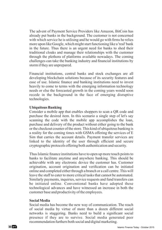 The advent of Payment Service Providers like Amazon, BitCoin has
already put banks in the background. The customer is not concerned
with which service he is utilising and he would go with ﬁrms he relies
more upon like Google, which might start functioning like a 'real' bank
in the future. Thus there is an urgent need for banks to shed their
traditional cloaks and manage their relationships with the customer
through the plethora of platforms available nowadays. The coming
challenges can take the banking industry and ﬁnancial institutions by
stormiftheyareunprepared.
Financial institutions, central banks and stock exchanges are all
developing blockchain solutions because of its security features and
ease of use. Islamic ﬁnance and banking institutions need to invest
heavily to come to terms with the emerging information technology
needs or else the forecasted growth in the coming years would soon
recede in the background in the face of emerging disruptive
technologies.
Ubiquitous Banking
Consider a mobile app that enables shoppers to scan a QR code and
purchase the desired item. In this scenario a single step of let's say
scanning the code with the mobile app accomplishes the loan,
purchase and delivery of the product without either going to the bank
or the checkout counter of the store.This kind of ubiquitous banking is
a reality for the coming times with GSMA offering the services of E
Sim that carries the account details. Payment transfer services are
linked to the identity of the user through efﬁcient and secure
cryptographicprotocolsofferingbothauthenticationandsecurity.
Thus Islamic ﬁnance institutions have to open up more touch points to
banks to facilitate anytime and anywhere banking. This should be
achievable with any electronic device the customer has. Customer
origination, account origination and veriﬁcation can be initiated
online and completed either through a branch or a call centre.This will
leave the staff to cater to more critical tasks that cannot be automated.
Similarly payments, inquiries, service requests and fund transfers can
be initiated online. Conventional banks have adopted these
technological advances and have witnessed an increase in both the
customerbaseandproductivityoftheemployees.
SocialMedia
Social media has become the new way of communication. The reach
of social media by virtue of more than a dozen different social
networks is staggering. Banks need to build a signiﬁcant social
presence if they are to survive. Social media generated peer
recommendationfurthersbothsocialanddigitalmarketing.
IFT03 Islamic Finance Today - October 2015
 