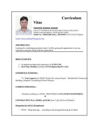Curriculum
Vitae
TANVEER AHMAD ANSARI
I-42/A 4TH
/FLOOR FLAT NO-402 ABUL FAZAL ENCLAVE-1
JAMIA-NAGAR OKHLA, NEW DELHI 110022
Mobile No. 9560431883 (Ind.) , 9654199033, 974-31283270 (Qatar)
Email: tanveer.ahmad78@gmail.com
JOB OBJECTIVE
Looking for a challenging position where I will be getting the opportunity to use my
experience and grow along with the organization.
BRIEF OVERVIEW
1 In depth knowledge and experience of AUTO CAD.
2 Revit Mep Modling (training at ETA Engineering Pvt. Ltd.)
EXPERIENCE SUMMARY: -
7 + Years (approx.) in HVAC System for various Project – Residential/ Commercial
Building, Hospital, Car parking & Power Projects.
CURRENT EMPLOYEE: -
Presently working as a HVAC DRAFTMAN in ETA STAR ENGINEERING
&
CONTRACTING W.L.L DOHA, QATAR (from 7 july.2014 to till Dated.)
Designation for: HVAC Draughtsman
 HVAC - Shop drawings …according to the designed drawing & As-Built.
 