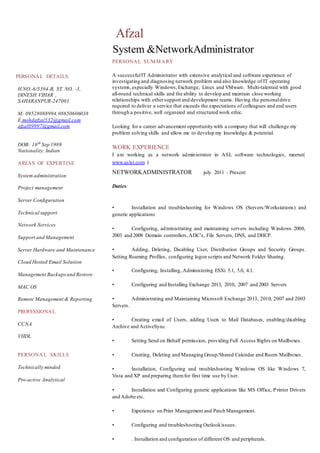 PERSONAL DETAILS
H.NO.-6/5394-B, ST. NO. -3,
DINESH VIHAR ,
SAHARANPUR-247001
M: 09528088994,08650606038
E mohdafzal532@gmail.com
afzal09997@gmail.com
DOB: 16th
Sep 1989
Nationality:Indian
AREAS OF EXPERTISE
System administration
Project management
Server Configuration
Technical support
Network Services
Support and Management
Server Hardware and Maintenance
Cloud Hosted Email Solution
Management Backupsand Restore
MAC OS
Remote Management & Reporting
PROFESSIONAL
CCNA
VHDL
PERSONAL SKILLS
Technically minded
Pro-active Analytical
Afzal
System &NetworkAdministrator
PERSONAL SUMMARY
A successfulIT Administrator with extensive analytical and software experience of
investigating and diagnosing network problem and also knowledge of IT operating
systems,especially Windows, Exchange, Linux and VMware. Multi-talented with good
all-round technical skills and the ability to develop and maintain close working
relationships with othersupport and development teams. Having the personaldrive
required to deliver a service that exceeds the expectations of colleagues and end users
through a positive, well organized and structured work ethic.
Looking for a career advancement opportunity with a company that will challenge my
problem solving skills and allow me to develop my knowledge & potential.
WORK EXPERIENCE
I am working as a network administrator in ASL software technologies, meerut(
www.aslst.com )
NETWORKADMINISTRATOR july 2011 - Present
Duties:
• Installation and troubleshooting for Windows OS (Servers/Workstations) and
generic applications
• Configuring, administrating and maintaining servers including Windows 2000,
2003 and 2008 Domain controllers,ADC’s, File Servers, DNS, and DHCP.
• Adding, Deleting, Disabling User, Distribution Groups and Security Groups.
Setting Roaming Profiles, configuring logon scripts and Network Folder Sharing.
• Configuring, Installing, Administering ESXi 5.1, 5.0, 4.1.
• Configuring and Installing Exchange 2013, 2010, 2007 and 2003 Servers
• Administrating and Maintaining Microsoft Exchange 2013, 2010, 2007 and 2003
Servers.
• Creating email of Users, adding Users to Mail Databases, enabling/disabling
Archive and ActiveSync.
• Setting Send on Behalf permission, providing Full Access Rights on Mailboxes.
• Creating, Deleting and Managing Group/Shared Calendar and Room Mailboxes.
• Installation, Configuring and troubleshooting Windows OS like Windows 7,
Vista and XP and preparing themfor first time use by User.
• Installation and Configuring generic applications like MS Office, Printer Drivers
and Adobe etc.
• Experience on Print Management and Patch Management.
• Configuring and troubleshooting Outlookissues.
• . Installation and configuration of different OS and peripherals.
 