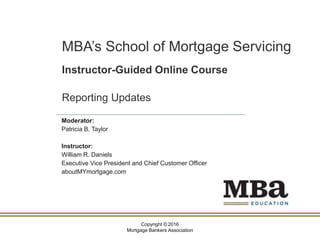 Copyright © 2016
Mortgage Bankers Association
MBA’s School of Mortgage Servicing
Instructor-Guided Online Course
Reporting Updates
Moderator:
Patricia B. Taylor
Instructor:
William R. Daniels
Executive Vice President and Chief Customer Officer
aboutMYmortgage.com
 