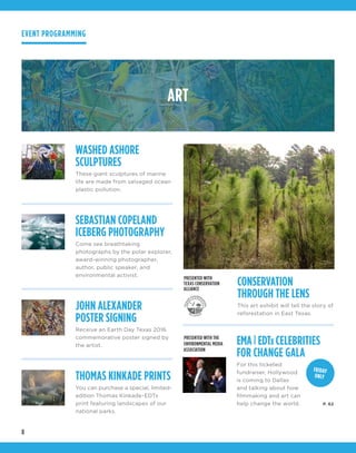 8
ART
WASHED ASHORE
SCULPTURES
These giant sculptures of marine
life are made from salvaged ocean
plastic pollution.
JOHN ALEXANDER
POSTER SIGNING
Receive an Earth Day Texas 2016
commemorative poster signed by
the artist.
SEBASTIAN COPELAND
ICEBERG PHOTOGRAPHY
Come see breathtaking
photographs by the polar explorer,
award-winning photographer,
author, public speaker, and
environmental activist.
THOMAS KINKADE PRINTS
You can purchase a special, limited-
edition Thomas Kinkade-EDTx
print featuring landscapes of our
national parks.
EMA| EDTx CELEBRITIES
FOR CHANGE GALA
For this ticketed
fundraiser, Hollywood
is coming to Dallas
and talking about how
filmmaking and art can
help change the world.
CONSERVATION
THROUGH THE LENS
This art exhibit will tell the story of
reforestation in East Texas.
PRESENTED WITH
TEXAS CONSERVATION
ALLIANCE
FRIDAY
ONLY
PRESENTED WITH THE
ENVIRONMENTAL MEDIA
ASSOCIATION
EVENT PROGRAMMING
P. 62
 