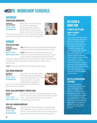 10
DO GOOD &
HAVE FUN
E-WASTE RECYCLING
FRIDAY & SATURDAY
10:00 AM – 3:00 PM
Drop off your old electronics
at the Commodity Recycling
Solutions exhibit at Gate 2
when you arrive at Earth
Day Texas! Commodity will
be accepting electronics,
computers, laptops, cell
phones, flat-screen monitors
only, small personal and
household appliances,
entertainment equipment,
VHS and DVD systems, cables,
wires, remote controls,
all computer peripherals,
exercise equipment, washers
and dryers, and dishwashers.
Basically all items that operate
via an electrical current.
Call Commodity Recycling
Solutions at 817.300.6958 if
you are unsure.
RECYCLE REVOLUTION
STATIONS
Recycle Revolution is
changing the way we think
about garbage. At each
entrance to EDTx, there
will be a recycling station
manned by experts to help
you learn about responsible
recycling and composting.
Recycle Revolution’s mission
is to create a world with zero
waste. With their help, you
will get that much closer
to achieving that goal for
yourself.
WORKSHOP SCHEDULE
Workshops will be on topics
like Edible Landscapes,
Composting, Rain Barrels,
Native Plants, Low-Sunlight
Plants, and Lawn Maintenance.
There are so many tips if you are looking to apply
sustainable principles at home and in the garden!
SATURDAY
LANDSCAPING WORKSHOPS
PRESENTED BY
TEXAS A&M AGRILIFE
10:00 AM – 4:00 PM
OUTSIDE GRAND PLACE
Learn how you can save seeds
from plants and vegetables to
grow the seedlings in your own
home or garden. You don’t
need to be an agricultural
expert to start harvesting your own seeds and
growing your own plants!
SEED SAVING WORKSHOP
PRESENTED BY
BRIM SEED CO.
11:00 AM – 12:30 PM
OUTSIDE GRAND PLACE
This hour of wellness presented by Equinox will
feature a facial yoga session and runner’s stretch
clinic, giving facial and leg muscles much-
needed love and attention.
FACIAL YOGA AND RUNNER’S STRETCH CLINIC
PRESENTED BY
EQUINOX
1:00 PM – 2:00 PM
LAWN OF THE HALL OF STATE
Learn how to make seed balls using milkweed
and wildflower seeds, compost, and clay. This
activity is fun and the end result will help protect
pollinators like monarch butterflies and bees!
SEED-BALL MAKING WORKSHOP
PRESENTED BY
THE GREAT SEED BOMB
1:00 PM – 3:00 PM
OUTSIDE GRAND PLACE
SUNDAY
10 AM: Meditation led by Muza Rinpoche (Buddhist
professor, Drepung Loseling Monastery, India).
10:30 AM : Panel discussion facilitated by Crow
Collection of Asian Art Executive Director Amy
Lewis Hofland with Buddhist Professor Muza
Rinpoche, Dallas Yoga Center Owner David Sunshine, and University
of Dallas cognition and neuroscience doctoral student Ariel
Ketcherside. 
11:30 AM: Yoga class presented by the Dallas Yoga Center.
YOGA IN THE PARK
PRESENTED BY
THE CROW COLLECTION OF
ASIAN ART
10:00 AM – 12:30 PM
LAWN OF THE HALL OF STATE
 