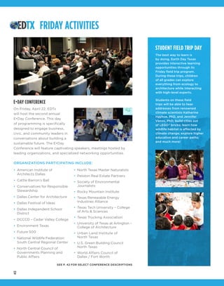 12
STUDENT FIELD TRIP DAY
The best way to learn is
by doing. Earth Day Texas
provides interactive learning
opportunities through its
Friday field trip program.
During these trips, children
of all grades can explore
everything from ecology to
architecture while interacting
with high-level experts.
Students on these field
trips will be able to hear
addresses from renowned
climate scientists Katharine
Hayhoe, PhD, and Jennifer
Vanos, PhD; build cities out
of LEGO®
bricks; learn how
wildlife habitat is affected by
climate change; explore higher
education and career paths;
and much more!
FRIDAY ACTIVITIES
E•DAY CONFERENCE
On Friday, April 22, EDTx
will host the second annual
E•Day Conference. This day
of programming is specifically
designed to engage business,
civic, and community leaders in
conversations about building a
sustainable future. The E•Day
Conference will feature captivating speakers, meetings hosted by
leading organizations, and specialized networking opportunities.
ORGANIZATIONS PARTICIPATING INCLUDE:
•	 American Institute of
Architects Dallas
•	 Cattle Barron’s Ball
•	 Conservatives for Responsible
Stewardship
•	 Dallas Center for Architecture
•	 Dallas Festival of Ideas
•	 Dallas Independent School
District
•	 DCCCD – Cedar Valley College
•	 Environment Texas
•	 Future 500
•	 National Wildlife Federation:
South Central Regional Center
•	 North Central Council of
Governments Planning and
Public Affairs
•	 North Texas Master Naturalists
•	 Peloton Real Estate Partners
•	 Society of Environmental
Journalists
•	 Rocky Mountain Institute
•	 Texas Renewable Energy
Industries Alliance
•	 Texas Tech University – College
of Arts & Sciences
•	 Texas Trucking Association
•	 University of Texas at Arlington –
College of Architecture
•	 Urban Land Institute of
North Texas
•	 U.S. Green Building Council
North Texas
•	 World Affairs Council of
Dallas / Fort Worth
SEE P. 42 FOR SELECT CONFERENCE DESCRIPTIONS
 