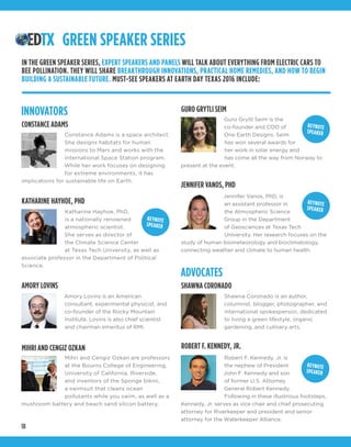 18
JENNIFER VANOS, PHD
Jennifer Vanos, PhD, is
an assistant professor in
the Atmospheric Science
Group in the Department
of Geosciences at Texas Tech
University. Her research focuses on the
study of human biometeorology and bioclimatology,
connecting weather and climate to human health.
INNOVATORS
ADVOCATES
CONSTANCE ADAMS
AMORY LOVINS
Constance Adams is a space architect.
She designs habitats for human
missions to Mars and works with the
International Space Station program.
While her work focuses on designing
for extreme environments, it has
implications for sustainable life on Earth.
Katharine Hayhoe, PhD,
is a nationally renowned
atmospheric scientist.
She serves as director of
the Climate Science Center
at Texas Tech University, as well as
associate professor in the Department of Political
Science.
Amory Lovins is an American
consultant, experimental physicist, and
co-founder of the Rocky Mountain
Institute. Lovins is also chief scientist
and chairman emeritus of RMI.
MIHRI AND CENGIZ OZKAN
Mihri and Cengiz Ozkan are professors
at the Bourns College of Engineering,
University of California, Riverside,
and inventors of the Sponge bikini,
a swimsuit that cleans ocean
pollutants while you swim, as well as a
mushroom battery and beach sand silicon battery.
GREEN SPEAKER SERIES
IN THE GREEN SPEAKER SERIES, EXPERT SPEAKERS AND PANELS WILL TALK ABOUT EVERYTHING FROM ELECTRIC CARS TO
BEE POLLINATION. THEY WILL SHARE BREAKTHROUGH INNOVATIONS, PRACTICAL HOME REMEDIES, AND HOW TO BEGIN
BUILDING A SUSTAINABLE FUTURE. MUST-SEE SPEAKERS AT EARTH DAY TEXAS 2016 INCLUDE:
SHAWNA CORONADO
Shawna Coronado is an author,
columnist, blogger, photographer, and
international spokesperson, dedicated
to living a green lifestyle, organic
gardening, and culinary arts.
GURO GRYTLI SEIM
Guro Grytli Seim is the
co-founder and COO of
One Earth Designs. Seim
has won several awards for
her work in solar energy and
has come all the way from Norway to
present at the event.
KEYNOTE
SPEAKER
KEYNOTE
SPEAKER
KEYNOTE
SPEAKER
ROBERT F. KENNEDY, JR.
Robert F. Kennedy, Jr. is
the nephew of President
John F. Kennedy and son
of former U.S. Attorney
General Robert Kennedy.
Following in these illustrious footsteps,
Kennedy, Jr. serves as vice chair and chief prosecuting
attorney for Riverkeeper and president and senior
attorney for the Waterkeeper Alliance.
KEYNOTE
SPEAKER
KATHARINE HAYHOE, PHD
 