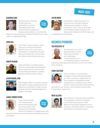 19
BUSINESS PIONEERS
CHERI CHASTAIN
TED ROOSEVELT IV
JOHN HALL
ELLEN PRAGER, PHD
WICK ALLISON
JEREMY McKANE
Cheri Chastain is sustainability
manager at Sierra Nevada Brewing
Co. She is primarily responsible for
the company’s renewable energy
management, managing zero-waste
efforts, researching and implementing
alternative fuel options, and working toward water
conservation and reuse. 
Ted Roosevelt IV is the
great-grandson of the
American president
and celebrated
conservationist. He is
a managing director, investment
banking at Barclays and chairman of the firm’s Clean
Tech Initiative.
John Hall is Texas director, clean
energy for the Environmental
Defense Fund. He is striving to
implement a comprehensive plan
that will increase the use of Texas’
abundant clean energy resources.
Ellen Prager, PhD, is a marine scientist
and author, widely recognized for her
expertise and ability to make science
entertaining and understandable for
people of all ages.
Wick Allison is chairman and publisher
of D Magazine, which he founded
in 1974 and returned to in 1995.
Before he evolved D Magazine into a
company with $30 million in revenues,
he worked in the White House.
Jeremy McKane is a Dallas-based
artist and underwater photographer
whose recent works have focused
on illustrating the affects of plastic
pollution on the world’s oceans.
MUST-SEES
Laura Turner Seydel
is an international
environmental advocate,
eco-living expert, and
chairperson of Captain
Planet Foundation, an organization that
promotes hands-on environmental stewardship projects
worldwide.
JUSTIN WREN
Justin Wren is best known for his
success as an Ultimate Fighting
Championship fighter in mixed
martial arts. He is now an advocate
for the Mbuti Pygmy people in the
Democratic Republic of the Congo and
a spokesperson for Water4.
KEYNOTE
SPEAKER
KEYNOTE
SPEAKER
LAURA TURNER SEYDEL
Karenna Gore is director
of the Center for
Earth Ethics at Union
Theological Seminary.
She previously worked as a
lawyer and as director of community
affairs for the Association to Benefit Children and is the
author of Lighting the Way.
KEYNOTE
SPEAKER
KARENNA GORE
 