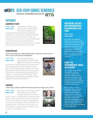 22
PRESENTING THE BEST
NEW ENVIRONMENTAL
DOCUMENTARIES AND
FILMS
11:00 AM – 5:30 PM
WOMEN’S MUSEUM
Earth Day Texas believes
strongly in the power of film
to influence hearts and change
minds. We proved this in 2015
when EDTx hosted the Texas
premiere of the celebrated
film Racing Extinction. In
2016, EDTx is curating a film
series of new environmental
documentaries to show all
weekend.
ABOUT THE
ENVIRONMENTAL MEDIA
ASSOCIATION
The Environmental Media
Association (EMA) is a
nonprofit organization
founded in 1989 by Cindy
and Alan Horn and Lyn and
Norman Lear. EMA inspires
solutions for the environment
through continued impact in
media and pop culture.
EMA focuses on action
programs, PSA campaigns,
celebrity and brand role
modeling, educational
salons, solution-oriented
conferences, placing green
storylines into film and
television productions, and
using the iconic EMA Awards
Gala as a platform to help
create a more environmentally
responsible future.
ECO-FILM SERIES SCHEDULE
SATURDAY
In Gardeners of Eden, actor,
philanthropist, and producer
Kristin Davis takes you on
a gripping, first-person journey inside the
operations of Kenya’s David Sheldrick Wildlife
Trust. From the front lines of the crisis, we
witness their heroic efforts to stop the poachers
in the bush, rescue the orphans of slain
elephants, and raise them by hand until, one day,
returning them to their home in the wild.
Extinction Soup follows
documentary filmmaker Philip
Waller on his quest for adventure
as he sets out to tell the story of his larger-than-
life friend and extreme sports legend Jimmy
Hall. The film quickly takes a surprise turn when
Waller finds himself consumed with exposing to
the world an environmental catastrophe in the
making — the extinction of the oceans’ shark
population through the mass slaughter of these
magnificent animals for their fins.
Consumed is a dramatic thriller
that explores the complex
world of genetically modified
food. The story is anchored by a working-class,
single mother on a hunt to uncover the cause
of her son’s mysterious illness. Interwoven are
the stories of an organic farmer, the CEO of a
biotechnology corporation, two scientists on
the verge of a major discovery, and an ex-cop
caught in the middle of it all.
GARDENERS OF EDEN
EXTINCTION SOUP
Stick around after for a Q&A with producer Jorja Fox, known for her
role on CSI: Crime Scene Investigation.
11:00 AM – 1:00 PM
WOMEN’S MUSEUM
1:30 PM – 3:30 PM
WOMEN’S MUSEUM
4:00 PM – 5:30 PM
WOMEN’S MUSEUM
PRESENTED WITH THE ENVIRONMENTAL MEDIA ASSOCIATION
CONSUMED
Followed by a Q&A with filmmakers Daryl Wein and Zoe Lister-Jones.
 