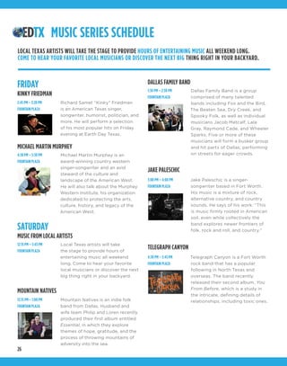 26
MUSIC SERIES SCHEDULE
Richard Samet “Kinky” Friedman
is an American Texas singer,
songwriter, humorist, politician, and
more. He will perform a selection
of his most popular hits on Friday
evening at Earth Day Texas.
Michael Martin Murphey is an
award-winning country western
singer-songwriter and an avid
steward of the culture and
landscape of the American West.
He will also talk about the Murphey
Western Institute, his organization
dedicated to protecting the arts,
culture, history, and legacy of the
American West.
Mountain Natives is an indie folk
band from Dallas. Husband and
wife team Philip and Loren recently
produced their first album entitled
Essential, in which they explore
themes of hope, gratitude, and the
process of throwing mountains of
adversity into the sea.
Dallas Family Band is a group
comprised of many talented
bands including Fox and the Bird,
The Beaten Sea, Dry Creek, and
Spooky Folk, as well as individual
musicians Jacob Metcalf, Lala
Gray, Raymond Cade, and Wheeler
Sparks. Five or more of these
musicians will form a busker group
and hit parts of Dallas, performing
on streets for eager crowds.
Jake Paleschic is a singer-
songwriter based in Fort Worth.
His music is a mixture of rock,
alternative country, and country
sounds. He says of his work: “This
is music firmly rooted in American
soil, even while collectively the
band explores newer frontiers of
folk, rock and roll, and country.”
Telegraph Canyon is a Fort Worth
rock band that has a popular
following in North Texas and
overseas. The band recently
released their second album, You
From Before, which is a study in
the intricate, defining details of
relationships, including toxic ones.
Local Texas artists will take
the stage to provide hours of
entertaining music all weekend
long. Come to hear your favorite
local musicians or discover the next
big thing right in your backyard.
FRIDAY
KINKY FRIEDMAN
MICHAEL MARTIN MURPHEY
MOUNTAIN NATIVES
DALLAS FAMILY BAND
JAKE PALESCHIC
TELEGRAPH CANYON
SATURDAY
MUSIC FROM LOCAL ARTISTS
2:45 PM – 3:20 PM
FOUNTAIN PLAZA
4:30 PM – 5:30 PM
FOUNTAIN PLAZA
12:15 PM – 1:00 PM
FOUNTAIN PLAZA
1:30 PM – 2:30 PM
FOUNTAIN PLAZA
3:00 PM – 4:00 PM
FOUNTAIN PLAZA
4:30 PM – 5:45 PM
FOUNTAIN PLAZA
12:15 PM – 5:45 PM
FOUNTAIN PLAZA
LOCAL TEXAS ARTISTS WILL TAKE THE STAGE TO PROVIDE HOURS OF ENTERTAINING MUSIC ALL WEEKEND LONG.
COME TO HEAR YOUR FAVORITE LOCAL MUSICIANS OR DISCOVER THE NEXT BIG THING RIGHT IN YOUR BACKYARD.
 