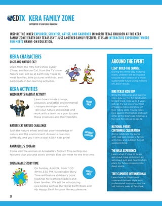 28
KERA CHARACTERS
DIGIT AND NATURE CAT!
Digit, from the PBS Kid’s show Cyber
Chase, and Nature Cat, from the TV show
Nature Cat, will be at Earth Day Texas to
meet families, take pictures with kids, and
participate in fun learning activities.
KERA ACTIVITIES
WILD KRATTS HABITAT ACTIVITY
Learn how climate change,
pollution, and other environmental
changes endanger animals.
Test your nature knowledge and
work with a team on a plan to save
these creatures and their habitats. 
NATURE CAT NATURE CHALLENGE
Spin the nature wheel and test your knowledge of
nature and the environment. Answer a question
correctly, and you’ll win a cool KERA Kids prize!
ANNABELLE’S ZOOFARI
Come visit the animals at Annabelle’s Zoofari! This petting zoo
features both zoo and exotic animals kids can meet for the first time.
SUSTAINABLE STORY TIME
On Sunday, April 24, from 11:30
AM to 2:30 PM, Sustainable Story
Time will feature children’s book
readings for learning readers and
their families. We will be introducing
new books such as Our Great Earth Book and
My Happy Earth for your literary pleasure.
AROUND THE EVENT
LEGO® BUILD THE CHANGE
During this three-day building
event, children will be inspired
to build their version of a more
sustainable future using millions
of LEGO®
bricks.
BIKE TEXAS KIDS KUP
Bring the little ones and learn to
ride a bike on this fun (and safe!)
tot test track. Kids up to 8 years
old can try out one of our fleet
of balance bikes and show off
their riding skills. Young riders
race against themselves and each
other at the BikeTexas KidsKup, a
fun race for kids up to age 12.
NATIONAL PARKS
CENTENNIAL CELEBRATION
Come celebrate the parks
with real park rangers, family
activities, and outdoor fun all
weekend long.
THE NASA EXPERIENCE
Learn what it’s like to be an
astronaut, take pictures in an
astronaut suit, and hear NASA’s
plans for future missions into
deep space.
TREE CLIMBERS INTERNATIONAL
Learn how to climb trees
rope-and-harness style with
professional instructors on the
tall, historic oaks at Fair Park.
KERA FAMILY ZONE
SUPPORTED BY DFW CHILD MAGAZINE
INSPIRE THE INNER EXPLORER, SCIENTIST, ARTIST, AND GARDENER IN NORTH TEXAS CHILDREN AT THE KERA
FAMILY ZONE! EARTH DAY TEXAS ISN’T JUST ANOTHER FAMILY FESTIVAL; IT IS AN INTERACTIVE EXPERIENCE WHERE
FUN MEETS HANDS-ON EDUCATION.
FRIDAY
ONLY
SATURDAY
& SUNDAY
SUNDAY
ONLY
 