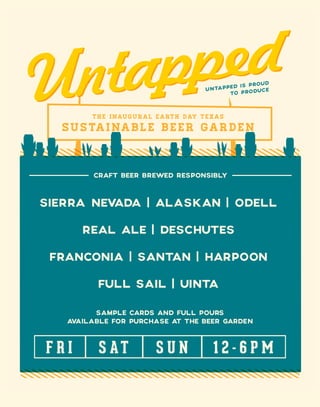 31
SUSTAINABLE BEER GARDEN
THE INAUGURAL EARTH DAY TEXAS
UNTAPPED IS PROUD
TO PRODUCE
CRAFT BEER BREWED RESPONSIBLY
SIERRA NEVADA | ALASKAN | ODELL
REAL ALE | DESCHUTES
FRANCONIA | SANTAN | HARPOON
FULL SAIL | UINTA
SAMPLE CARDS AND FULL POURS
AVAILABLE FOR PURCHASE AT THE BEER GARDEN
F R I S AT S U N 1 2 - 6 P M
 