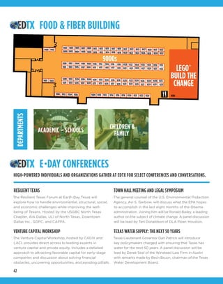 42
LEGO®
BUILD THE
CHANGE
EMBARCADERO BUILDING
FOOD & FIBER BUILDING
9003 9005 9007 9009 9011 9013 9015 9017 9019 9021 9023
9104 9106 9108 9110 9112
9000
9100
9101 9103 9105 9107 9109 9111 9113
9102
9002
9114 9116 9118
9119 9121 9123 9125 9127 9129
9120 9122 9124 91309126 9128
9131
9132
9133
90339031
90329030
902990279025
9028902690249022902090189016901490129010900890069004
9232
9330
923092289226
923192299227 9233
9115 9117
9204 9206 92089200
9201 9203 9205 9207 9209
9210
9211
9212
9213
9202 9214 9216 9218
9219 9221 9223 9225
9220 9222 9224
9215 9217
9300 9302 9304 9306 9309 9310 9312 9314 9316 9318 9320 9321 9322 9324
9401 9403
9400 9402
12
MEETING ROOMS
9000s
9001
STAGE
1 2 3 4
5 6 7
FOOD & FIBER BUILDING
E•DAY CONFERENCES
DEPARTMENTS
CHILDREN &
FAMILYACADEMIC – SCHOOLS
RESILIENT TEXAS
The Resilient Texas Forum at Earth Day Texas will
explore how to handle environmental, structural, social,
and economic challenges while improving the well-
being of Texans. Hosted by the USGBC North Texas
Chapter, AIA Dallas, ULI of North Texas, Downtown
Dallas Inc., GDPC, and CAPPA.
VENTURE CAPITAL WORKSHOP
The Venture Capital Workshop, hosted by CAGIX and
LACI, provides direct access to leading experts in
venture capital and private equity. Includes a detailed
approach to attracting favorable capital for early-stage
companies and discussion about solving financial
obstacles, uncovering opportunities, and avoiding pitfalls. 
TOWN HALL MEETING AND LEGAL SYMPOSIUM
The general counsel of the U.S. Environmental Protection
Agency, Avi S. Garbow, will discuss what the EPA hopes
to accomplish in the last eight months of the Obama
administration. Joining him will be Ronald Bailey, a leading
author on the subject of climate change. A panel discussion
will be lead by Teri Donaldson of DLA Piper, Houston.  
TEXAS WATER SUPPLY: THE NEXT 50 YEARS
Texas Lieutenant Governor Dan Patrick will introduce
key policymakers charged with ensuring that Texas has
water for the next 50 years. A panel discussion will be
lead by Derek Seal of the Winstead Law Firm in Austin
with remarks made by Bech Bruun, chairman of the Texas
Water Development Board.
HIGH-POWERED INDIVIDUALS AND ORGANIZATIONS GATHER AT EDTX FOR SELECT CONFERENCES AND CONVERSATIONS.
 