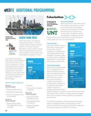 44
EARTH TANK PRIZE
Earth Tank Prize, an initiative
of Earth Day Texas in concert
with the Dallas Festival of Ideas
(DFOI), will award a total of
$25,000 in prize money to three
environmental nonprofit groups
with important conservation and
sustainability projects in Texas.
Inspired by the popular
show Shark Tank, the Earth
Tank Prize will be a pitch-
style competition in which
nonprofits participating in
EDTx 2016 will be able to
present their innovative
ideas for conservation and
environmental protection
to a panel of EDTx and
DFOI judges.
EARTH TANK FINALISTS
THE CHALLENGE
With 50 percent of the fish caught
for human consumption coming
from small-scale and artisanal
fisheries, the livelihoods of these
fishermen are crucial for their
communities. To address all the
management challenges facing
these fisheries, we need to find innovative ways to
collect data and use it to find solutions.
THE HISTORY
Launched in 2014 around
Secretary of State John
Kerry’s “Our Ocean”
conference, Fishackathon
was established to bring
together volunteer coders
to create tools to address
challenges in sustainable
fishing around the world.
THE HACKATHON
Kicking off Earth Day 2016,
the U.S. Department of
State will hold the third-
annual Fishackathon from
April 22 to 24 in more
than 40 cities around
the world. Volunteer
coders, technologists,
and designers will spend
a weekend developing
usable solutions to
problem statements from
fisheries experts around the world. At the end, teams
will present their work to an expert panel of judges
who will nominate a winner, eligible for worldwide
grand prizes.
The EDTx Fishackathon will take place at the work
space in Centennial Hall. The event will run from
Friday at 5:30 PM to Sunday at 12:00 PM. Judging of
the projects begins at 1:00 PM on Sunday.
ADDITIONAL PROGRAMMING
PRESENTED WITH
THE DALLAS FESTIVAL OF
IDEAS
PRESENTED WITH THE
U.S. DEPARTMENT OF
STATE & UNT INNOVATION
GREENHOUSE
WHERE
Tower Building Stage
WHEN
SUNDAY
1:00 PM – 4:00 PM
Judging
WHERE
Centennial Hall
WHEN
FRIDAY
5:30 PM Fishackathon
Begins
SATURDAY
8 :00 AM – 9:00 PM
Work space in
Centennial Hall
SUNDAY
8 :00 AM – 12:00 PM
Submission
4:00 PM
Judging Panel begins
on the Centennial Hall
Stage
Group 1
Prize: $3,000
•	 Downwinders at Risk
•	 Rainforest Partnership
•	 Texas Campaign for the
Environment
Group 2
Prize: $7,000
•	 Green Source DFW
(Through Memnosyne
Institute)
•	 Retreet
•	 Trinity Environmental
Academy
Group 3
Prize: $15,000
•	 Citizens Climate
Education Corp.
•	 Compatible Lands
Foundation
•	 National Wildlife
Federation
 