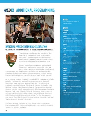 46
ADDITIONAL PROGRAMMING
NATIONAL PARKS CENTENNIAL CELEBRATION
CELEBRATE THE 100TH ANNIVERSARY OF OUR BELOVED NATIONAL PARKS!
The National Park System was founded in 1916
to preserve the beautiful natural heritage of
our country for all Americans to enjoy. Come
celebrate the parks with real park rangers, family
activities, and outdoor fun all weekend long.
In their special outdoor exhibit, National and
State Parks are bringing everything from real
park rangers, explorer guidebooks, conservation
trading cards, and park mascots. Children and families will have
the opportunity to learn about park conservation through games,
interactive activities, and even official junior park ranger training.
All 16 national parks in Texas will come to EDTx! These parks include
Alibates Flint Quarries National Monument, Amistad National
Recreation Area, Big Bend National Park, Big Thicket National
Preserve, Chamizal National Memorial, El Camino Real de los Tejas
National Historic Trail, El Camino Real de Tierra Adentro National
Historic Trail, Fort Davis National Historic Site, Guadalupe Mountains
National Park, Lake Meredith National Recreation Area, Lyndon B.
Johnson National Historical Park, Padre Island National Seashore,
Palo Alto Battlefield National Historic Site, The Rio Grande Wild
and Scenic River, San Antonio Missions National Historical Park, and
Waco Mammoth National Monument.
For Texas families, the National Parks Conservation Association
interactive exhibit is the perfect way to learn more about the natural
wonders in our own backyard!
WHERE
The Campground Stage on
Marine Square
WHEN
SATURDAY
10:30 AM
Floresville Rancho de las Cabras
11:00 AM
Lake Meredith National
Recreation Area / Alibates Flint
Quarries National Monument
12:00 PM
Padre Island National Seashore
1:00 PM
Fort Davis National Historical
Site
1:30 PM
Waco Mammoth National
Monument
2:00 PM
El Camino Real de los Tejas
National Historic Trail
SUNDAY
11:00 AM
Big Thicket National Preserve
11:30 AM
Big Bend National Park
12:00 PM
Amistad National Recreation
Area
1:00 PM
San Antonio Missions National
Historical Park
1:30 PM
Palo Alto Battlefield National
Historic Site
 