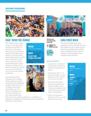 48
LEGO®
BUILD THE CHANGE
The LEGO Group, whose
mission is to inspire and
develop the builders of
tomorrow, is bringing
their fun and inspirational
Build the Change event to
Dallas. During this three-
day building event, children
will be inspired to build
their version of a more
sustainable future using
millions of LEGO®
bricks.
We look forward to seeing
you and your family for
hours of fun and creative
LEGO play.
During the Build the
Change event, children
will be asked to explore
questions of development
as they relate to the city
of Dallas, specifically
the debate over the
future of Highway 345.
The future leaders of
our city will build what
they find most valuable, whether it is walkability or
highway accessibility, and how they envision Dallas to
transform in the future.
LUNG FORCE WALK
The LUNG FORCE Walk raises
awareness of serious health risks like
the frightening rise of lung cancer in
women, the deadly disease COPD,
daily challenges faced by asthma
sufferers, and the pollution that
threatens lungs and lives.
DID YOU KNOW?
•	 Lung cancer is the No. 1
cancer killer in America,
and most people aren’t
aware.
•	 Anyone can get it — if
you have lungs, you can
get lung cancer, and it’s
on the rise in women.
•	 More than 33 million
Americans suffer from
asthma, COPD (which
includes emphysema and
chronic bronchitis), and
other lung diseases.
•	 Every five minutes, a
woman in the U.S. is told
she has lung cancer.
PRESENTED WITH
THE AMERICAN LUNG
ASSOCIATION
WHERE
Lawn of the Hall of
State
WHEN
SATURDAY
4:30 PM
Registration
6:00 PM
Start
WHERE
Food & Fiber Building
WHEN
ALL-DAY FRIDAY,
SATURDAY, AND SUNDAY
ADDITIONAL PROGRAMMING
SATURDAY
 