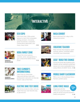 7
INTERACTIVE
ECO EXPO
Visit more than 1,700 exhibit
spaces to learn from renewable
energy pioneers, innovative
green businesses, outspoken
conservation advocates, and
many, many more.
NASA EXHIBIT
Be an astronaut for a day in this
interactive exhibit.
TREE CLIMBER’S
INTERNATIONAL
Learn how to climb trees
rope-and-harness style with
professional instructors on the tall,
historic oaks at Fair Park.
LEGO®
BUILD THE CHANGE
During this three-day building event,
children will be inspired to build their
version of a more sustainable future
using millions of LEGO®
bricks.
KERA FAMILY ZONE
Inspire the inner explorer,
scientist, artist, and gardener in
your child at the KERA Family
Zone!
CREATURE TEACHER
Meet animals like kangaroo, giant
tortoise, python, lionhead rabbit,
chinchilla, even tarantulas!
ELECTRIC BIKE TEST DRIVE
Test drive an electric bike, and you
might find your new favorite way
to get around.
MOBILE DAIRY CLASSROOM
Milk a cow in the Southwest Dairy
Farmers exhibit space.
LUNG FORCE WALK
Organized with the
American Lung Association,
walk this 5K for lung and women’s
health everywhere!
SUPPORTED BY
DFW CHILD MAGAZINE
SUPPORTED BY
ARBORILOGICAL SERVICES
P. 50
P. 28
P. 48
P. 48
SATURDAY
ONLY
 