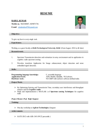 1
RESUME
RAHUL KUMAR
Mobile no. 9643380887, 8459071736
E-mail rahulmishra070@gmail.com
Objective:
To give my best to every single task.
Experiences:
Working as a guest faculty at Delhi Technological University,Delhi (From August -2014 to till date)
Research work:
1. Spectrum Transmission detection and estimation in noisy environment and its application in
cognitive radio spectrum sensing.
2. Wavelets transform Application for Image enhancement, object detection and noise
embedded signal detection.
Skills:
Programming language knowledge: C, assembly language
Application/Tools: ADS, Matlab, Simulink, NI-Labview.
Hardware tools: NI-USRP with Labview software defined radio.
Project Work:
 By Optimising Sensing and Transmission Time, secondary user interference and throughput
analysis and for Cognitive radio
 Study and implementation ( MATLAB ) of Spectrum sensing Techniques for cognitive
radio
Project Mentor: Prof. Rajiv Kapoor
Training:
 One day workshop at Agilent Technologies,Gurgaon
Achievements:
 GATE-2012 with AIR-1363 (99.22 percentile )
 