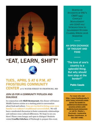 “EAT, LEARN, SHIFT”
TUES., APRIL 5 AT 6 P.M. AT
FROSTBURG COMMUNITY
CENTER 27 S. WATER STREET IN FROSTBURG, MD
JOIN US FOR A COMMUNITY POTLUCK AND
DIALOGUE
In conjunction with Shift Restaurant, this dinner will feature
Middle Eastern cuisine as a starting point to conversation
about food and culture. You are invited to bring your own
family’s or culture’s traditional covered dish. We will
have a moderated discussion to foster community relationships
and embrace cross-cultural differences. We hope to see you
there! Please come hungry and open to dialogue! Students
visited Conflict Kitchen of Pittsburgh to prepare this event.
HOSTED BY
STUDENTS OF FSU’S
CMST 345/
CONFLICT
MANAGEMENT
AND LEAD 101/
INTRODUCTION TO
LEADERSHIP STUDIES
CLASSES, SPRING 2016
SEMESTER
AN OPEN EXCHANGE
OF THOUGHT AND
FOOD
“The love of one's
country is a
splendid thing.
But why should
love stop at the
border?”
Pablo Casals
For more info visit
http://www.frostburg.edu/h
ome/news/university-news-
portal/fsu-leader-in-
residence-to-share-social-
practice-artistry-with-
students-local-restaurant/
or call Dr. Elesha L.
Ruminski, Leadership
Studies Coordinator, at
301-687-4480.
 