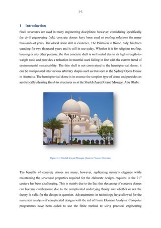 1-1
1 Introduction
Shell structures are used in many engineering disciplines; however, considering specifically
the civil engineering field, concrete domes have been used as roofing solutions for many
thousands of years. The oldest dome still in existence, The Pantheon in Rome, Italy; has been
standing for two thousand years and is still in use today. Whether it is for religious roofing,
housing or any other purpose, the thin concrete shell is well suited due to its high strength-to-
weight ratio and provides a reduction in material used falling in line with the current trend of
environmental sustainability. The thin shell is not constrained to the hemispherical dome; it
can be manipulated into various arbitrary shapes such as that seen at the Sydney Opera House
in Australia. The hemispherical dome is in essence the simplest type of dome and provides an
aesthetically pleasing finish to structures as at the Sheikh Zayed Grand Mosque, Abu Dhabi.
Figure 1-1 Sheikh Zayed Mosque (Source: Nazeer Slarmie)
The benefits of concrete domes are many, however, replicating nature‟s elegance while
maintaining the structural properties required for the elaborate designs required in the 21st
century has been challenging. This is mainly due to the fact that designing of concrete domes
can become cumbersome due to the complicated underlying theory and whether or not the
theory is valid for the design in question. Advancements in technology have allowed for the
numerical analysis of complicated designs with the aid of Finite Element Analysis. Computer
programmes have been coded to use the finite method to solve practical engineering
 