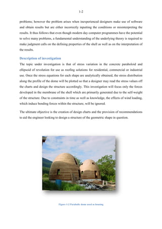 1-2
problems; however the problem arises when inexperienced designers make use of software
and obtain results but are either incorrectly inputting the conditions or misinterpreting the
results. It thus follows that even though modern day computer programmes have the potential
to solve many problems, a fundamental understanding of the underlying theory is required to
make judgment calls on the defining properties of the shell as well as on the interpretation of
the results.
Description of investigation
The topic under investigation is that of stress variation in the concrete paraboloid and
ellipsoid of revolution for use as roofing solutions for residential, commercial or industrial
use. Once the stress equations for each shape are analytically obtained, the stress distribution
along the profile of the dome will be plotted so that a designer may read the stress values off
the charts and design the structure accordingly. This investigation will focus only the forces
developed in the membrane of the shell which are primarily generated due to the self-weight
of the structure. Due to constraints in time as well as knowledge, the effects of wind loading,
which induce bending forces within the structure, will be ignored.
The ultimate objective is the creation of design charts and the provision of recommendations
to aid the engineer looking to design a structure of the geometric shape in question.
Figure 1-2 Parabolic dome used as housing
 