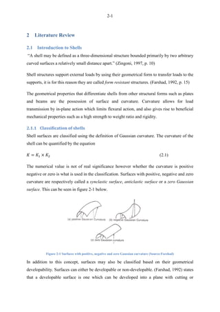 2-1
2 Literature Review
2.1 Introduction to Shells
“A shell may be defined as a three-dimensional structure bounded primarily by two arbitrary
curved surfaces a relatively small distance apart.” (Zingoni, 1997, p. 10)
Shell structures support external loads by using their geometrical form to transfer loads to the
supports, it is for this reason they are called form resistant structures. (Farshad, 1992, p. 15)
The geometrical properties that differentiate shells from other structural forms such as plates
and beams are the possession of surface and curvature. Curvature allows for load
transmission by in-plane action which limits flexural action, and also gives rise to beneficial
mechanical properties such as a high strength to weight ratio and rigidity.
2.1.1 Classification of shells
Shell surfaces are classified using the definition of Gaussian curvature. The curvature of the
shell can be quantified by the equation
(2.1)
The numerical value is not of real significance however whether the curvature is positive
negative or zero is what is used in the classification. Surfaces with positive, negative and zero
curvature are respectively called a synclastic surface, anticlastic surface or a zero Gaussian
surface. This can be seen in figure 2-1 below.
Figure 2-1 Surfaces with positive, negative and zero Gaussian curvature (Source:Farshad)
In addition to this concept, surfaces may also be classified based on their geometrical
developability. Surfaces can either be developable or non-developable. (Farshad, 1992) states
that a developable surface is one which can be developed into a plane with cutting or
 